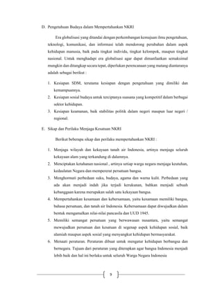 9
D. Pengetahuan Budaya dalam Mempertahankan NKRI
Era globalisasi yang ditandai dengan perkembangan kemajuan ilmu pengetahuan,
teknologi, komunikasi, dan informasi telah mendorong perubahan dalam aspek
kehidupan manusia, baik pada tingkat individu, tingkat kelompok, maupun tingkat
nasional. Untuk menghadapi era globalisasi agar dapat dimanfaatkan semaksimal
mungkin dan ditangkap secara tepat, diperlukan perencanaan yang matang diantaranya
adalah sebagai berikut :
1. Kesiapan SDM, terutama kesiapan dengan pengetahuan yang dimiliki dan
kemampuannya.
2. Kesiapan sosial budaya untuk terciptanya suasana yang kompetitif dalam berbagai
sektor kehidupan.
3. Kesiapan keamanan, baik stabilitas politik dalam negeri maupun luar negeri /
regional.
E. Sikap dan Perilaku Menjaga Kesatuan NKRI
Berikut beberapa sikap dan perilaku mempertahankan NKRI :
1. Menjaga wilayah dan kekayaan tanah air Indonesia, artinya menjaga seluruh
kekayaan alam yang terkandung di dalamnya.
2. Menciptakan ketahanan nasional , artinya setiap warga negara menjaga keutuhan,
kedaulatan Negara dan mempererat persatuan bangsa.
3. Menghormati perbedaan suku, budaya, agama dan warna kulit. Perbedaan yang
ada akan menjadi indah jika terjadi kerukunan, bahkan menjadi sebuah
kebanggaan karena merupakan salah satu kekayaan bangsa.
4. Mempertahankan kesamaan dan kebersamaan, yaitu kesamaan memiliki bangsa,
bahasa persatuan, dan tanah air Indonesia. Kebersamaan dapat diwujudkan dalam
bentuk mengamalkan nilai-nilai pancasila dan UUD 1945.
5. Memiliki semangat persatuan yang berwawasan nusantara, yaitu semangat
mewujudkan persatuan dan kesatuan di segenap aspek kehidupan sosial, baik
alamiah maupun aspek sosial yang menyangkut kehidupan bermasyarakat.
6. Menaati peraturan. Peraturan dibuat untuk mengatur kehidupan berbangsa dan
bernegara. Tujuan dari peraturan yang diterapkan agar bangsa Indonesia menjadi
lebih baik dan hal ini berlaku untuk seluruh Warga Negara Indonesia
 