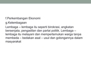 f.Perkembangan Ekonomi
g.Kelembagaan
Lembaga – lembaga itu seperti birokrasi, angkatan
bersenjata, pengadilan dan partai politik. Lembaga –
lembaga itu melayani dan mempertemukan warga tanpa
membeda – bedakan asal – usul dan golongannya dalam
masyarakat
 
