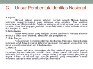C. Unsur Pembentuk Identitas Nasional
A. Agama
Menurut catatan sejarah sebelum menjadi sebuah Negara bangsa
Indonesia pernahmengalami masa kejayaan yang gemilang. Dua kerajaan
Nusantara yakni Majapahit dan Sriwijaya, keduanya di kenal sebagai pusat – pusat
kerajaan Nusantara yang pengaruhnya menembus batas – batas territorial dimana
dua kerajaan itu berdiri.
B. Kebudayaan
Aspek kebudayaan yang menjadi unsure pembentuk identitas nasional
meliputi 3 unsur yaitu: akal budi, peradaban dan pengetahuan.
C. Suku Bangsa
Kemajemukan merupakan identitas lain bangsa Indonesia. Tradisi bangsa
Indonesia untuk hidup bersama dalam kemajemukan merupakan unsure lain yang
harus terus si kembangkan san di budidayakan.
D. Bahasa
Bahasa Indonesia merupakan identitas nasional yang sangat penting
kedudukan bahasa Indonesia memiliki ribuan bahasa daerah, kedudukan bahasa
Indonesia (bahasa yang di gunakan bangsa melayu) sebagai bahasa penghubung
(Ingua Franea) di tambah lagi sumpah pemuda yang menyatakan bahasa
Indonesia sebagai bahasa persatuan bangsa Indonesia.
 