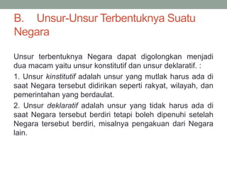 B. Unsur-Unsur Terbentuknya Suatu
Negara
Unsur terbentuknya Negara dapat digolongkan menjadi
dua macam yaitu unsur konstitutif dan unsur deklaratif. :
1. Unsur kinstitutif adalah unsur yang mutlak harus ada di
saat Negara tersebut didirikan seperti rakyat, wilayah, dan
pemerintahan yang berdaulat.
2. Unsur deklaratif adalah unsur yang tidak harus ada di
saat Negara tersebut berdiri tetapi boleh dipenuhi setelah
Negara tersebut berdiri, misalnya pengakuan dari Negara
lain.
 