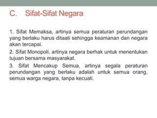 C. Sifat-Sifat Negara
1. Sifat Memaksa, artinya semua peraturan perundangan
yang berlaku harus ditaati sehingga keamanan dan negara
akan tercapai.
2. Sifat Monopoli, artinya negara berhak untuk menentukan
tujuan bersama masyarakat.
3. Sifat Mencakup Semua, artinya segala peraturan
perundangan yang berlaku adalah untuk semua orang,
semua warga negara, tanpa kecuali.
 