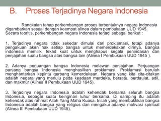 B. Proses Terjadinya Negara Indonesia
Rangkaian tahap perkembangan proses terbentuknya negara Indonesia
digambarkan sesuai dengan keempat alinea dalam pembukaan UUD 1945.
Secara teoritis, perkembangan negara Indonesia terjadi sebagai berikut :
1. Terjadinya negara tidak sekedar dimulai dari proklamasi, tetapi adanya
pengakuan akan hak setiap bangsa untuk memerdekakan dirinya. Bangsa
indonesia memiliki tekad kuat untuk menghapus segala penindasan dan
penjajahan suatu bangsa atas bangsa lain (Alinea I Pembukaan UUD 1945 ).
2. Adanya perjuangan bangsa Indonesia melawan penjajahan. Perjuangan
panjang bangsa Indonesia menghasilkan proklamasi. Proklamasi barulah
menghantarkan kepintu gerbang kemerdekaan. Negara yang kita cita-citakan
adalah negara yang menuju pada keadaan merdeka, bersatu, berdaulat, adil,
dan makmur (Alinea II Pembukaan UUD 1945).
3. Terjadinya negara Indonesia adalah kehendak bersama seluruh bangsa
Indonesia, sebagai suatu keinginan luhur bersama. Di samping itu adalah
kehendak atas rahmat Allah Yang Maha Kuasa. Inilah yang membuktikan bangsa
Indonesia adalah bangsa yang religius dan mengakui adanya motivasi spiritual
(Alinea III Pembukaan UUD 1945).
 