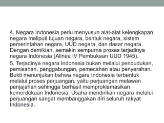 4. Negara Indonesia perlu menyusun alat-alat kelengkapan
negara meliputi tujuan negara, bentuk negara, sistem
pemerintahan negara, UUD negara, dan dasar negara.
Dengan demikian, semakin sempurna proses terjadinya
negara Indonesia (Alinea IV Pembukaan UUD 1945).
5. Terjadinya negara Indonesia bukan melalui pendudukan,
pemisahan, penggabungan, pemecahan atau penyerahan.
Bukti menunjukan bahwa negara Indonesia terbentuk
melalui proses perjuangan, yaitu perjuangan melawan
penjajahan sehingga berhasil memproklamasikan
kemerdekaan Indonesia. Usaha mendirikan negara melalui
perjuangan sangat membanggakan diri seluruh rakyat
Indonesia.
 