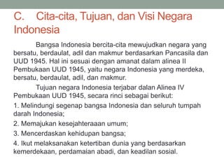 C. Cita-cita, Tujuan, dan Visi Negara
Indonesia
Bangsa Indonesia bercita-cita mewujudkan negara yang
bersatu, berdaulat, adil dan makmur berdasarkan Pancasila dan
UUD 1945. Hal ini sesuai dengan amanat dalam alinea II
Pembukaan UUD 1945, yaitu negara Indonesia yang merdeka,
bersatu, berdaulat, adil, dan makmur.
Tujuan negara Indonesia terjabar dalan Alinea IV
Pembukaan UUD 1945, secara rinci sebagai berikut:
1. Melindungi segenap bangsa Indonesia dan seluruh tumpah
darah Indonesia;
2. Memajukan kesejahteraaan umum;
3. Mencerdaskan kehidupan bangsa;
4. Ikut melaksanakan ketertiban dunia yang berdasarkan
kemerdekaan, perdamaian abadi, dan keadilan sosial.
 