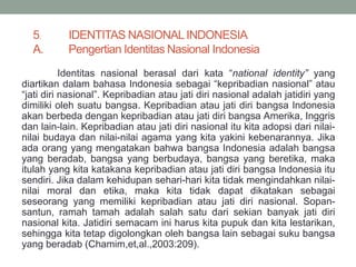 5. IDENTITAS NASIONALINDONESIA
A. Pengertian Identitas Nasional Indonesia
Identitas nasional berasal dari kata “national identity” yang
diartikan dalam bahasa Indonesia sebagai “kepribadian nasional” atau
“jati diri nasional”. Kepribadian atau jati diri nasional adalah jatidiri yang
dimiliki oleh suatu bangsa. Kepribadian atau jati diri bangsa Indonesia
akan berbeda dengan kepribadian atau jati diri bangsa Amerika, Inggris
dan lain-lain. Kepribadian atau jati diri nasional itu kita adopsi dari nilai-
nilai budaya dan nilai-nilai agama yang kita yakini kebenarannya. Jika
ada orang yang mengatakan bahwa bangsa Indonesia adalah bangsa
yang beradab, bangsa yang berbudaya, bangsa yang beretika, maka
itulah yang kita katakana kepribadian atau jati diri bangsa Indonesia itu
sendiri. Jika dalam kehidupan sehari-hari kita tidak mengindahkan nilai-
nilai moral dan etika, maka kita tidak dapat dikatakan sebagai
seseorang yang memiliki kepribadian atau jati diri nasional. Sopan-
santun, ramah tamah adalah salah satu dari sekian banyak jati diri
nasional kita. Jatidiri semacam ini harus kita pupuk dan kita lestarikan,
sehingga kita tetap digolongkan oleh bangsa lain sebagai suku bangsa
yang beradab (Chamim,et,al.,2003:209).
 