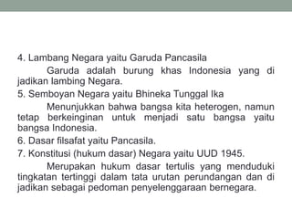 4. Lambang Negara yaitu Garuda Pancasila
Garuda adalah burung khas Indonesia yang di
jadikan lambing Negara.
5. Semboyan Negara yaitu Bhineka Tunggal Ika
Menunjukkan bahwa bangsa kita heterogen, namun
tetap berkeinginan untuk menjadi satu bangsa yaitu
bangsa Indonesia.
6. Dasar filsafat yaitu Pancasila.
7. Konstitusi (hukum dasar) Negara yaitu UUD 1945.
Merupakan hukum dasar tertulis yang menduduki
tingkatan tertinggi dalam tata urutan perundangan dan di
jadikan sebagai pedoman penyelenggaraan bernegara.
 