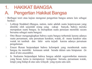1. HAKIKAT BANGSA
A. Pengertian Hakikat Bangsa
• Berbagai teori atau kajian mengenai pengertian bangsa antara lain sebagai
berikut :
1. Lothrop Stoddard (Bangsa, nation, natie adalah suatu kepercayaan yang
dimiliki oleh sejumlah orang yang cukup banyak, bahwa mereka
merupakan suatu bangsa. Ia merupakan suatu perasaan memiliki secara
bersama sebagai suatu bangsa)
2. Otto Bauer mengungkapkan bahwa suatu bangsa terbentuk karena adanya
suatu persamaan, satu persatuan karakter, watak, di mana karakter atau
watak ini tumbuh dan lahir serta terjadi karena adanya persatuan
pengalaman.
3. Ernest Renan berpendapat bahwa kelompok yang membentuk suatu
bangsa itu memiliki kemauan untuk berada dalam satu himpunan (le
desir d’etre ensemble).
4. Ir. Soekarno berpendapat bahwa bangsa adalah segerombolan manusia
yang besar, keras ia mempunyai keinginan bersatu, persamaan watak,
tetapi yang hidup di atas satu wilayah yang nyata satu unit.
 