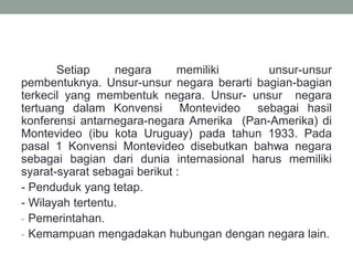 Setiap negara memiliki unsur-unsur
pembentuknya. Unsur-unsur negara berarti bagian-bagian
terkecil yang membentuk negara. Unsur- unsur negara
tertuang dalam Konvensi Montevideo sebagai hasil
konferensi antarnegara-negara Amerika (Pan-Amerika) di
Montevideo (ibu kota Uruguay) pada tahun 1933. Pada
pasal 1 Konvensi Montevideo disebutkan bahwa negara
sebagai bagian dari dunia internasional harus memiliki
syarat-syarat sebagai berikut :
- Penduduk yang tetap.
- Wilayah tertentu.
- Pemerintahan.
- Kemampuan mengadakan hubungan dengan negara lain.
 