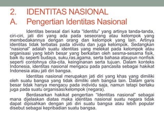 2. IDENTITAS NASIONAL
A. Pengertian Identitas Nasional
Identitas berasal dari kata “Identitu” yang artinya tanda-tanda,
ciri-ciri, jati diri yang ada pada seseorang atau kelompok yang
membedakannya dengan orang dan kelompok yang lain. Artinya
identitas tidak terbatas pada idividu dan juga kelompok. Sedangkan
“nasional” adalah suatu identitas yang melekat pada kelompok atau
organisasi yang lebih besar yang berkaitan oleh sesma-sesama fisik,
baik itu seperti budaya, suku,ras,agama, serta bahasa ataupun nonfisik
seperti contohnya cita-cita, keinginanan serta tujuan. Dalam konteks
Indonesia, identitas nasional mengacu pada pancasila sebagai hakikat
Indonesia atau jati diri bangsa.
Identitas nasional merupakan jati diri yang khas yang dimiliki
oleh suatu bangsa yang tidak dimiliki oleh bangsa lain. Dalam garis
besar tidak hanya mengacu pada individu saja, namun tetapi berlaku
juga pada suatu organisasi/kelompok (negara).
Berdasarkan hakikat pengertian “Identitas nasional” sebagai
mana dijelaskan diatas maka identitas nasional suatu negara tidak
dapat dipisahkan dengan jati diri suatu bangsa atau lebih popular
disebut sebagai kepribadian suatu bangsa.
 