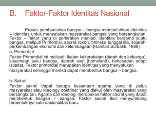 B. Faktor-Faktor Identitas Nasional
Proses pembentukan bangsa – bangsa membutuhkan identitas
– identitas untuk menyatakan masyarakat bangsa yang bersangkutan.
Faktor – faktor yang di perkirakan menjadi identitas bersama suatu
bangsa, meliputi Primordial, sacral, tokoh, bhineka tunggal ika, sejarah,
perkembangan ekonomi dan kelembagaan.(Ramlan Surbakti, 1999).
a. Primordial
Faktor Primordial ini meliputi: ikatan kekerabatan (darah dan keluarga),
kesamaan suku bangsa, daerah asal (homeland), bahasadan adapt
istiadat. Faktor primordial merupakan identitas yang menyatukan
masyarakat sehingga mereka dapat membentuk bangsa – bangsa.
b. Sakral
Faktor sakral dapat berupa kesamaan agama yang di peluk
masyarakat atau ideology doktriner yang diakui oleh masyarakat yang
bersangkutan. Agama dan ideologi merupakan faktor sacral yang dapat
membentuk bangsa – bangsa. Faktor sacral ikut menyumbang
terbentuknya satu nasionalitas baru.
 