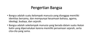 Pengertian Bangsa
• Bangsa adalah suatu kelompok manusia yang dianggap memiliki
identitas bersama, dan mempunyai kesamaan bahasa, agama,
ideologi, budaya, dan sejarah.
• Bangsa adalah sekelompok manusia yang berada dalam suatu ikatan
batin yang dipersatukan karena memiliki persamaan sejarah, serta
cita-cita yang sama.
 