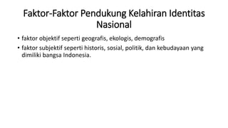 Faktor-Faktor Pendukung Kelahiran Identitas
Nasional
• faktor objektif seperti geografis, ekologis, demografis
• faktor subjektif seperti historis, sosial, politik, dan kebudayaan yang
dimiliki bangsa Indonesia.
 