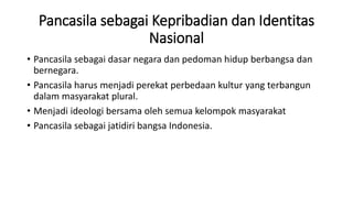 Pancasila sebagai Kepribadian dan Identitas
Nasional
• Pancasila sebagai dasar negara dan pedoman hidup berbangsa dan
bernegara.
• Pancasila harus menjadi perekat perbedaan kultur yang terbangun
dalam masyarakat plural.
• Menjadi ideologi bersama oleh semua kelompok masyarakat
• Pancasila sebagai jatidiri bangsa Indonesia.
 