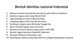 Bentuk identitas nasional Indonesia
1. Bahasa nasional atau bahasa persatuan yaitu bahasa Indonesia
2. Bendera negara yaitu Sang Merah Putih
3. Lagu kebangsaan yaitu Indonesia Raya
4. Lambang negara yaitu Garuda Pancasila
5. Semboyan negara yaitu Bhinneka Tunggal Ika
6. Dasar falsafah negara yaitu Pancasila
7. Konstitusi (Hukum dasar) negara yaitu UUD 1945
8. Bentuk negara kesatuan Republik Indonesia
9. Konsepsi Wawasan Nusantara, dan
10. Kebudayaan daerah yang telah diterima sebagai kebudayaan nasional.
 