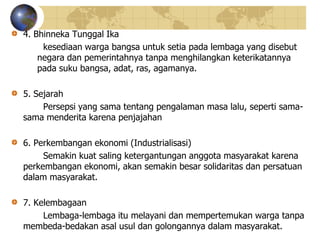 4. Bhinneka Tunggal Ika
kesediaan warga bangsa untuk setia pada lembaga yang disebut
negara dan pemerintahnya tanpa menghilangkan keterikatannya
pada suku bangsa, adat, ras, agamanya.
5. Sejarah
Persepsi yang sama tentang pengalaman masa lalu, seperti sama-
sama menderita karena penjajahan
6. Perkembangan ekonomi (Industrialisasi)
Semakin kuat saling ketergantungan anggota masyarakat karena
perkembangan ekonomi, akan semakin besar solidaritas dan persatuan
dalam masyarakat.
7. Kelembagaan
Lembaga-lembaga itu melayani dan mempertemukan warga tanpa
membeda-bedakan asal usul dan golongannya dalam masyarakat.
 