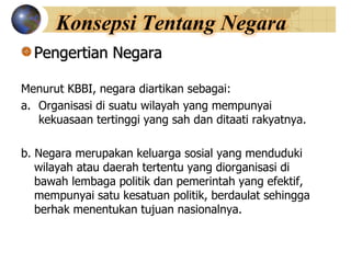 Konsepsi Tentang Negara
Pengertian Negara
Menurut KBBI, negara diartikan sebagai:
a. Organisasi di suatu wilayah yang mempunyai
kekuasaan tertinggi yang sah dan ditaati rakyatnya.
b. Negara merupakan keluarga sosial yang menduduki
wilayah atau daerah tertentu yang diorganisasi di
bawah lembaga politik dan pemerintah yang efektif,
mempunyai satu kesatuan politik, berdaulat sehingga
berhak menentukan tujuan nasionalnya.
 