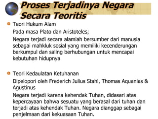 Proses Terjadinya Negara
Secara Teoritis
Teori Hukum Alam
Pada masa Plato dan Aristoteles;
Negara terjadi secara alamiah bersumber dari manusia
sebagai mahkluk sosial yang memiliki kecenderungan
berkumpul dan saling berhubungan untuk mencapai
kebutuhan hidupnya
Teori Kedaulatan Ketuhanan
Dipelopori oleh Frederich Julius Stahl, Thomas Aquanias &
Agustinus
Negara terjadi karena kehendak Tuhan, didasari atas
kepercayaan bahwa sesuatu yang berasal dari tuhan dan
terjadi atas kehendak Tuhan. Negara dianggap sebagai
penjelmaan dari kekuasaan Tuhan.
 