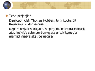 Teori perjanjian
Dipelopori oleh Thomas Hobbes, John Locke, JJ
Rousseau, K Montesquieu.
Negara terjadi sebagai hasil perjanjian antara manusia
atau individu sebelum bernegara untuk kemudian
menjadi masyarakat bernegara.
 