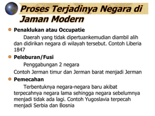 Proses Terjadinya Negara di
Jaman Modern
Penaklukan atau Occupatie
Daerah yang tidak dipertuankemudian diambil alih
dan didirikan negara di wilayah tersebut. Contoh Liberia
1847
Peleburan/Fusi
Penggabungan 2 negara
Contoh Jerman timur dan Jerman barat menjadi Jerman
Pemecahan
Terbentuknya negara-negara baru akibat
terpecahnya negara lama sehingga negara sebelumnya
menjadi tidak ada lagi. Contoh Yugoslavia terpecah
menjadi Serbia dan Bosnia
 