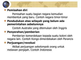 Pemisahan diri
Pemisahan suatu bagian negara kemudian
membentuk yang baru. Contoh negara timor-timor
Pendudukan atas wilayah yang belum ada
pemerintahan sebelumnya
Contoh Australia yang ditemukan oleh Inggris
Penyerahan/pemberian
Pemberian kemerdekaan kepada suatu koloni oleh
negara lain. Contoh Kongo dimerdekakan oleh Perancis
Perjuangan/revolusi
Akibat perjuangan sekelompok orang untuk
melawan penjajah. Contoh Indonesia
 