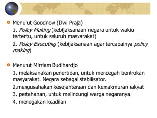 Menurut Goodnow (Dwi Praja)
1. Policy Making (kebijaksanaan negara untuk waktu
tertentu, untuk seluruh masyarakat)
2. Policy Executing (kebijaksanaan agar tercapainya policy
making)
Menurut Mirriam Budihardjo
1. melaksanakan penertiban, untuk mencegah bentrokan
masyarakat. Negara sebagai stabilisator.
2.mengusahakan kesejahteraan dan kemakmuran rakyat
3. pertahanan, untuk melindungi warga negaranya.
4. menegakan keadilan
 