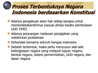 Proses Terbentuknya Negara
Indonesia berdasarkan Konstitusi
Adanya pengakuan akan hak setiap bangsa untuk
memerdekakandirinya (sesuai alinea kesatu pembukaan
UUD 1945)
Adanya perjuangan melawan penjajahan yang
melahirkan proklamasi
Kehendak bersama seluruh bangsa indonesia
Setelah terbentuk, maka perlu menyusun alat-alat
kelengkapan negara yang meliputi tujuan negara,
bentuk negara, sistem pemerintahan, UUD negara, dan
dasar negara.
 