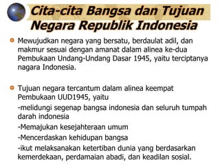 Cita-cita Bangsa dan Tujuan
Negara Republik Indonesia
Mewujudkan negara yang bersatu, berdaulat adil, dan
makmur sesuai dengan amanat dalam alinea ke-dua
Pembukaan Undang-Undang Dasar 1945, yaitu terciptanya
nagara Indonesia.
Tujuan negara tercantum dalam alinea keempat
Pembukaan UUD1945, yaitu
-melidungi segenap bangsa indonesia dan seluruh tumpah
darah indonesia
-Memajukan kesejahteraan umum
-Mencerdaskan kehidupan bangsa
-ikut melaksanakan ketertiban dunia yang berdasarkan
kemerdekaan, perdamaian abadi, dan keadilan sosial.
 