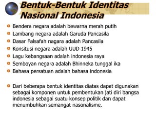 Bentuk-Bentuk Identitas
Nasional Indonesia
Bendera negara adalah bewarna merah putih
Lambang negara adalah Garuda Pancasila
Dasar Falsafah nagara adalah Pancasila
Konsitusi negara adalah UUD 1945
Lagu kebangsaan adalah indonesia raya
Semboyan negara adalah Bhinneka tunggal ika
Bahasa persatuan adalah bahasa indonesia
Dari beberapa bentuk identitas diatas dapat digunakan
sebagai komponen untuk pembentukan jati diri bangsa
indonesia sebagai suatu konsep politik dan dapat
menumbuhkan semangat nasonalisme.
 