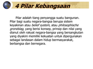 4 Pilar Kebangsaan
Pilar adalah tiang penyangga suatu bangunan.
Pilar bagi suatu negara-bangsa berupa sistem
keyakinan atau belief system, atau philosophische
grondslag, yang berisi konsep, prinsip dan nilai yang
dianut oleh rakyat negara-bangsa yang bersangkutan
yang diyakini memiliki kekuatan untuk dipergunakan
sebagai landasan dalam hidup bermasyarakat,
berbangsa dan bernegara.
 