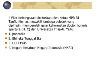 4 Pilar Kebangsaan dicetuskan oleh Ketua MPR RI
Taufiq Kiemas mewakili lembaga pelosok yang
dipimpin, memperoleh gelar kehormatan doctor honoris
apertura (H. C) dari Universitas Trisakti. Yaitu:
1. pancasila
2. Bhineka Tunggal Ika
3. UUD 1945
4. Negara Kesatuan Negara Indonesia (NKRI)
 