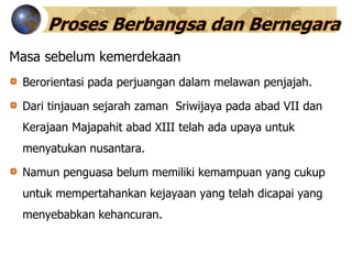 Proses Berbangsa dan Bernegara
Masa sebelum kemerdekaan
Berorientasi pada perjuangan dalam melawan penjajah.
Dari tinjauan sejarah zaman Sriwijaya pada abad VII dan
Kerajaan Majapahit abad XIII telah ada upaya untuk
menyatukan nusantara.
Namun penguasa belum memiliki kemampuan yang cukup
untuk mempertahankan kejayaan yang telah dicapai yang
menyebabkan kehancuran.
 