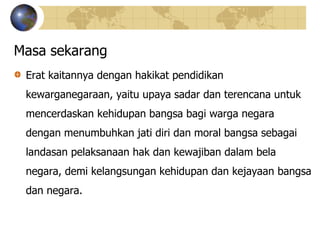 Masa sekarang
Erat kaitannya dengan hakikat pendidikan
kewarganegaraan, yaitu upaya sadar dan terencana untuk
mencerdaskan kehidupan bangsa bagi warga negara
dengan menumbuhkan jati diri dan moral bangsa sebagai
landasan pelaksanaan hak dan kewajiban dalam bela
negara, demi kelangsungan kehidupan dan kejayaan bangsa
dan negara.
 