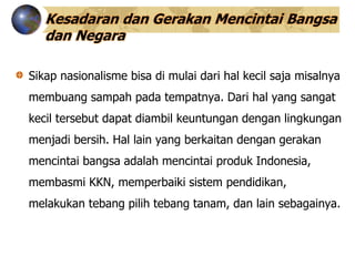 Kesadaran dan Gerakan Mencintai Bangsa
dan Negara
Sikap nasionalisme bisa di mulai dari hal kecil saja misalnya
membuang sampah pada tempatnya. Dari hal yang sangat
kecil tersebut dapat diambil keuntungan dengan lingkungan
menjadi bersih. Hal lain yang berkaitan dengan gerakan
mencintai bangsa adalah mencintai produk Indonesia,
membasmi KKN, memperbaiki sistem pendidikan,
melakukan tebang pilih tebang tanam, dan lain sebagainya.
 