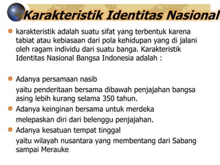 Karakteristik Identitas Nasional
karakteristik adalah suatu sifat yang terbentuk karena
tabiat atau kebiasaan dari pola kehidupan yang di jalani
oleh ragam individu dari suatu banga. Karakteristik
Identitas Nasional Bangsa Indonesia adalah :
Adanya persamaan nasib
yaitu penderitaan bersama dibawah penjajahan bangsa
asing lebih kurang selama 350 tahun.
Adanya keinginan bersama untuk merdeka
melepaskan diri dari belenggu penjajahan.
Adanya kesatuan tempat tinggal
yaitu wilayah nusantara yang membentang dari Sabang
sampai Merauke
 