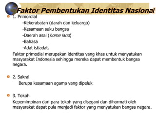 Faktor Pembentukan Identitas Nasional
1. Primordial
-Kekerabatan (darah dan keluarga)
-Kesamaan suku bangsa
-Daerah asal (home land)
-Bahasa
-Adat istiadat.
Faktor primodial merupakan identitas yang khas untuk menyatukan
masyarakat Indonesia sehingga mereka dapat membentuk bangsa
negara.
2. Sakral
Berupa kesamaan agama yang dipeluk
3. Tokoh
Kepemimpinan dari para tokoh yang disegani dan dihormati oleh
masyarakat dapat pula menjadi faktor yang menyatukan bangsa negara.
 