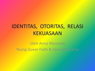 IDENTITAS, OTORITAS, RELASI
KEKUASAAN
Oleh Anna Marsiana
Young Queer Faith & Sexuality Camp
 