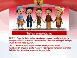 Tujuan pembelajaran
10.7.1 Peserta didik dalam berdiskusi mampu nenghayati serta
mengidentifikasi Identitas Individu dan Identitas Kelompok sebagai
wujud bentuk rasa syukur.
10.7.2 Peserta didik dapat dalam bekerja sama mampu
memberikan argumen serta manarik kesimpulan mengenai identitas
individu dan identitas kelompok dengan baik.
 