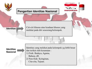 Pengertian Identitas Nasional
Ciri-ciri khusus atau keadaan khusus yang
melekat pada diri seseorang/kelompok.
Identitas
Identitas
Nasional
Identitas yang melekat pada kelompok yg lebih besar
dan terikat oleh kesamaan :
1) Fisik: Budaya, Agama,
Bahasa, dll.
2) Non-fisik: Keinginan,
Cita-cita, Tujuan.
 