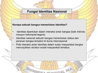 Fungsi Identitas Nasional
Kenapa sebuah bangsa memerlukan Identitas?
• Identitas diperlukan dalam interaksi antar bangsa (baik individu
maupun kelompok/negara)
• Identitas nasional sebuah bangsa menentukan status dan
peranan bangsa tersebut di dunia internasional
• Pola interaksi antar identitas dalam suatu masyarakat bangsa
menunjukkan struktur sosial masyarakat tersebut.
 