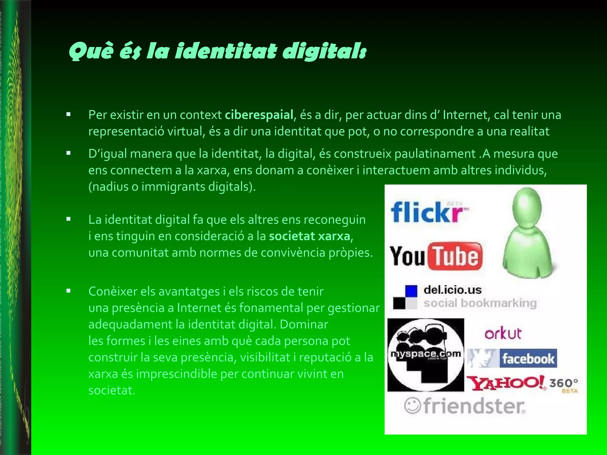 Què és la identitat digital: Per existir en un context  ciberespaial , és a dir, per actuar dins d’ Internet, cal tenir una representació virtual, és a dir una identitat que pot, o no correspondre a una realitat D’igual manera que la identitat, la digital, és construeix paulatinament .A mesura que ens connectem a la xarxa, ens donam a conèixer i interactuem amb altres individus, (nadius o immigrants digitals). La identitat digital fa que els altres ens reconeguin  i ens tinguin en consideració a la  societat xarxa ,  una comunitat amb normes de convivència pròpies.  Conèixer els avantatges i els riscos de tenir  una presència a Internet és fonamental per gestionar adequadament la identitat digital. Dominar  les formes i les eines amb què cada persona pot construir la seva presència, visibilitat i reputació a la xarxa és imprescindible per continuar vivint en societat.  