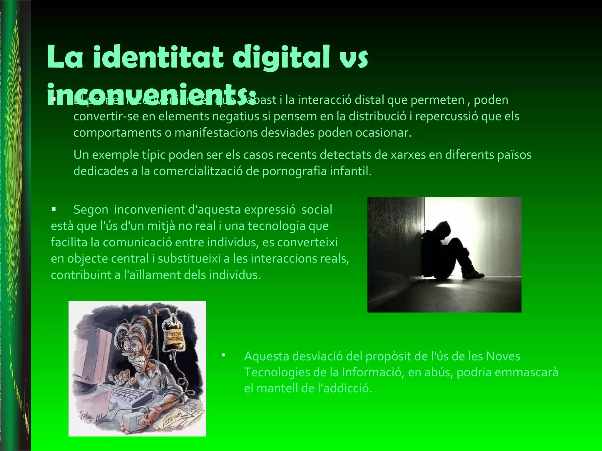 La identitat digital vs inconvenients: El primer inconvenient és que  l'abast i la interacció distal que permeten , poden convertir-se en elements negatius si pensem en la distribució i repercussió que els comportaments o manifestacions desviades poden ocasionar.  Un exemple típic poden ser els casos recents detectats de xarxes en diferents països dedicades a la comercialització de pornografia infantil. Segon  inconvenient d'aquesta expressió  social està que l'ús d'un mitjà no real i una tecnologia que facilita la comunicació entre individus, es converteixi en objecte central i substitueixi a les interaccions reals, contribuint a l'aïllament dels individus. Aquesta desviació del propòsit de l'ús de les Noves Tecnologies de la Informació, en abús, podria emmascarà el mantell de l'addicció . 