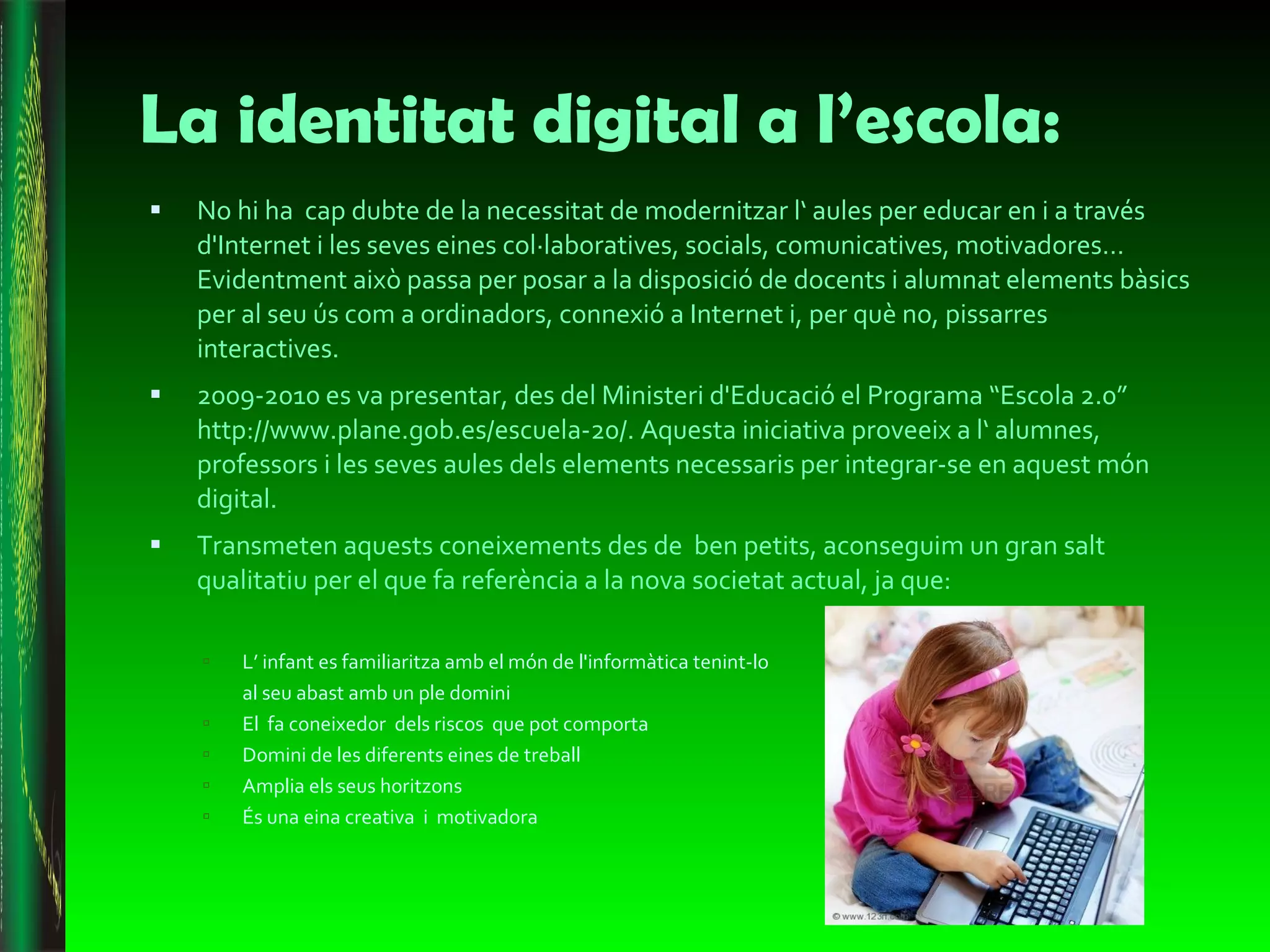 La identitat digital a l’escola: No hi ha  cap dubte de la necessitat de modernitzar l‘ aules per educar en i a través d'Internet i les seves eines col·laboratives, socials, comunicatives, motivadores… Evidentment això passa per posar a la disposició de docents i alumnat elements bàsics per al seu ús com a ordinadors, connexió a Internet i, per què no, pissarres interactives. 2009-2010 es va presentar, des del Ministeri d'Educació el Programa “Escola 2.0” http://www.plane.gob.es/escuela-20/. Aquesta iniciativa proveeix a l‘ alumnes, professors i les seves aules dels elements necessaris per integrar-se en aquest món digital. Transmeten aquests coneixements des de  ben petits, aconseguim un gran salt qualitatiu per el que fa referència a la nova societat actual, ja que: L’ infant es familiaritza amb el món de l'informàtica tenint-lo  al seu abast amb un ple domini El  fa coneixedor  dels riscos  que pot comporta Domini de les diferents eines de treball Amplia els seus horitzons És una eina creativa  i  motivadora 