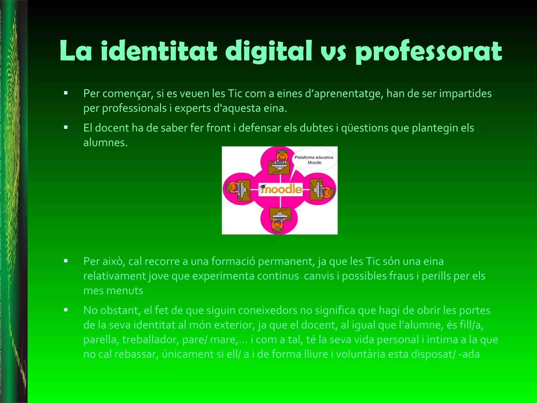La identitat digital vs professorat  Per començar, si es veuen les Tic com a eines d’aprenentatge, han de ser impartides per professionals i experts d'aquesta eina.  El docent ha de saber fer front i defensar els dubtes i qüestions que plantegin els alumnes.  Per això, cal recorre a una formació permanent, ja que les Tic són una eina relativament jove que experimenta continus  canvis i possibles fraus i perills per els mes menuts  No obstant, el fet de que siguin coneixedors no significa que hagi de obrir les portes de la seva identitat al món exterior, ja que el docent, al igual que l’alumne, és fill/a, parella, treballador, pare/ mare,… i com a tal, té la seva vida personal i intima a la que no cal rebassar, únicament si ell/ a i de forma lliure i voluntària esta disposat/ -ada 
