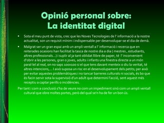 Opinió personal sobre: La identitat digital Sota el meu punt de vista, crec que les Noves Tecnologies de l’ informació a la nostre actualitat, son un requisit mínim i indispensable per desenvolupar-se el dia de demà. Malgrat ser un gran espai amb un ampli ventall a l’ informació i recerca que en reiterades ocasions han facilitat la tasca de nostre dia a dia ( mestres , estudiants, altres professionals...) i suplir al ja tant oblidat llibre de paper, té  l’ inconvenient d’obrir a les persones, gran o joves, adults i infants una finestra directe a un món paral·lel al real, on no saps 100x100 si el que tens davant menteix o diu la veritat, té altres intencions,... I això suposa un risc en el desenvolupament dels petits; per això per evitar aquestes problemàtiques i no tancar barreres culturals ni socials, és bo que és facin servir sota la supervisió d’un adult que determini l’acció, sent aquest més receptiu a captar perills o incidències.  Per tant i com a conclusió s’ha de veure no com un impediment sinó com un ampli ventall cultural que obre moltes portes, però del qual se'n ha de fer un bon ús.  