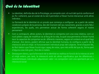 Què és la identitat La identitat, definida des de la Psicologia ,es comprèn com  el nucli del què és conforma el jo; fix i coherent, que al costat de la raó li permeten a l'ésser humà interactuar amb altres individus.  La formació de la identitat és un procés que comença a configurar- se a partir de certes condicions pròpies de la persona, des del moment del seu naixement, gracies a certs fets i experiències, les quals, ens permetran actuar de forma coherent segons el nostre pensament Com a contrapunt, altres autors, la identitat es comporta com una cosa relativa, com un nucli plàstic capaç de modificar-se al llarg de la vida, la qual cosa permetria a l'ésser humà tenir la capacitat de comportar-se de  diferents maneres, segons el context en el qual hagi d‘actuar. Així doncs, podem afirmar que la identitat humana, és configura a partir de la interacció amb el mitjà i el funcionament individual propi del subjecte. Arrel d’aquest fet, és fàcil deduir que l'ésser humà sigui capaç de notar, que més enllà del que és, forma part d’alguna cosa més gran , fora de si mateix. Destaquem doncs, que la formació de la identitat es realitza en funció de la interacció amb el mitjà extern, per tant, la interacció amb els altres significatius que les diferències i característiques individuals adquireixen valor i es comporten com una aportació per a la interacció social  
