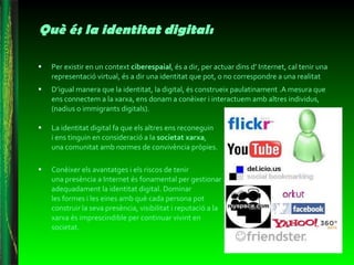 Què és la identitat digital: Per existir en un context  ciberespaial , és a dir, per actuar dins d’ Internet, cal tenir una representació virtual, és a dir una identitat que pot, o no correspondre a una realitat D’igual manera que la identitat, la digital, és construeix paulatinament .A mesura que ens connectem a la xarxa, ens donam a conèixer i interactuem amb altres individus, (nadius o immigrants digitals). La identitat digital fa que els altres ens reconeguin  i ens tinguin en consideració a la  societat xarxa ,  una comunitat amb normes de convivència pròpies.  Conèixer els avantatges i els riscos de tenir  una presència a Internet és fonamental per gestionar adequadament la identitat digital. Dominar  les formes i les eines amb què cada persona pot construir la seva presència, visibilitat i reputació a la xarxa és imprescindible per continuar vivint en societat.  