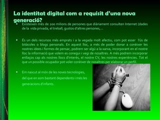 La identitat digital com a requisit d’una nova generació? Existeixen més de 200 milions de persones que diàriament consulten Internet (dades de la vida privada, el treball, gustos d’altres persones,...  És un dels recursos més emprats i a la vegada molt afectiu, com pot esser  l'ús de bitàcoles o blogs personals. En aquest lloc, a més de poder donar a conèixer les nostres idees i formes de pensar, podrem ser algú a la xarxa, incorporant en el nostre lloc la informació que volem es conegui i vegi de nosaltres. A més podrem incorporar enllaços cap als nostres llocs d'interès, el nostre CV, les nostres experiències. Tot el que un possible ocupador pot voler conèixer de nosaltres per elaborar un perfil. Em nascut al món de les noves tecnologies, del que en som bastant dependents i més les generacions d’infants.  