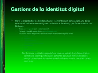 Gestions de la identitat digital Obrir-se al context de la identitat virtual és realment senzill, per exemple, una de les reds socials més estesa entre el joves catalans és el Facebook, i per fer-se usuari es tan fàcil com: Buscar a:  www.goo gle .com   : crear Facebook Tot seguit s’obrirà la pàgina directe:  www.facebook.com   Fer un click al botó: Regístrarte  i automàticament et demana les següents dades  Nom: Cognoms: Correu electrònic: Torna a escriure el teu correu : Contrasenya: Sexe: Data de naixement: Així de simple resulta forma part d’una nova era virtual, Arrel d’aquest fet és començarà a configura les dades personals del usuari fent visible el que desitja i privatitzant altre informació als diferents usuaris, tant si els coneix com si no  