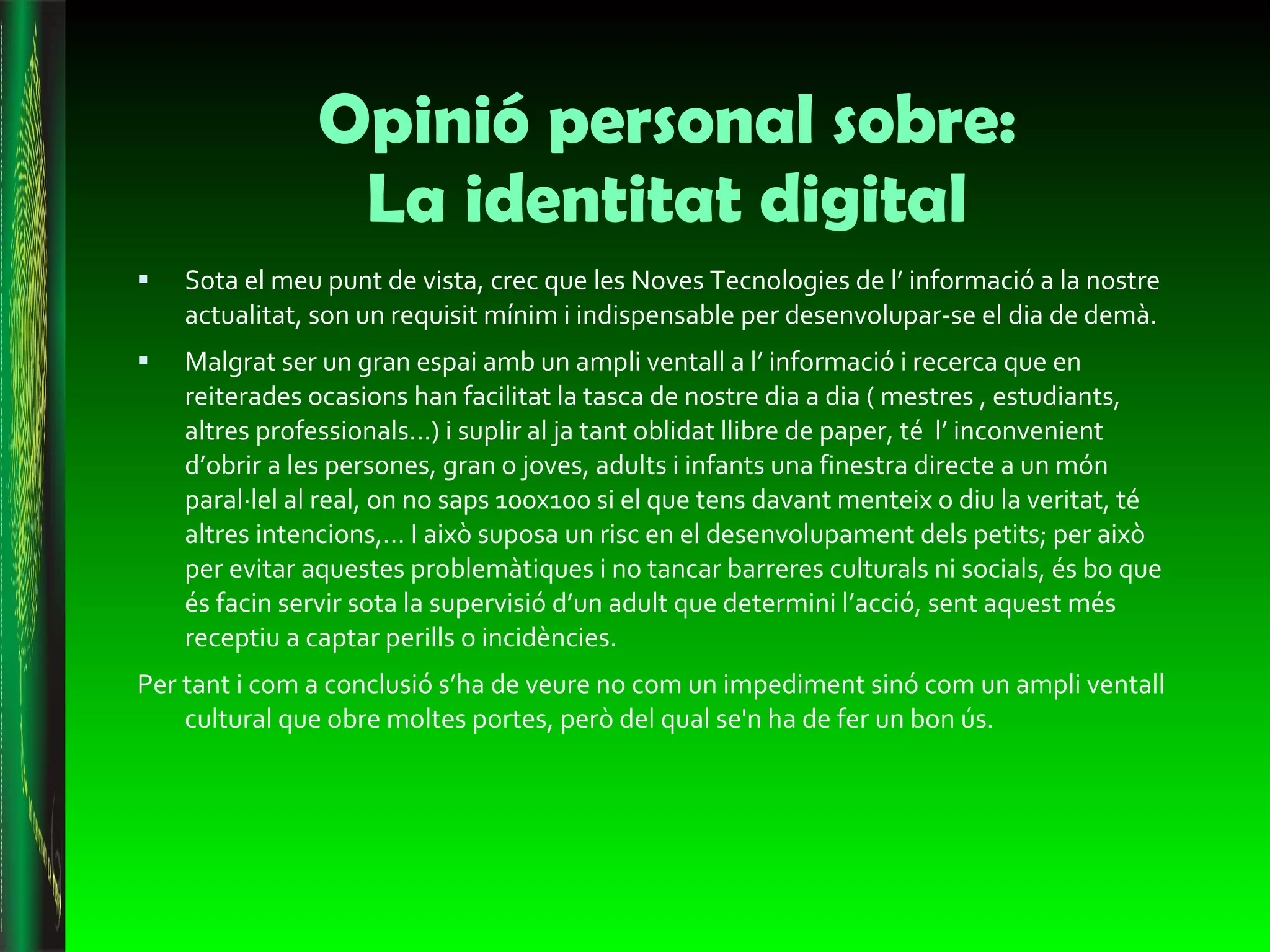 Opinió personal sobre: La identitat digital Sota el meu punt de vista, crec que les Noves Tecnologies de l’ informació a la nostre actualitat, son un requisit mínim i indispensable per desenvolupar-se el dia de demà. Malgrat ser un gran espai amb un ampli ventall a l’ informació i recerca que en reiterades ocasions han facilitat la tasca de nostre dia a dia ( mestres , estudiants, altres professionals...) i suplir al ja tant oblidat llibre de paper, té  l’ inconvenient d’obrir a les persones, gran o joves, adults i infants una finestra directe a un món paral·lel al real, on no saps 100x100 si el que tens davant menteix o diu la veritat, té altres intencions,... I això suposa un risc en el desenvolupament dels petits; per això per evitar aquestes problemàtiques i no tancar barreres culturals ni socials, és bo que és facin servir sota la supervisió d’un adult que determini l’acció, sent aquest més receptiu a captar perills o incidències.  Per tant i com a conclusió s’ha de veure no com un impediment sinó com un ampli ventall cultural que obre moltes portes, però del qual se'n ha de fer un bon ús.  