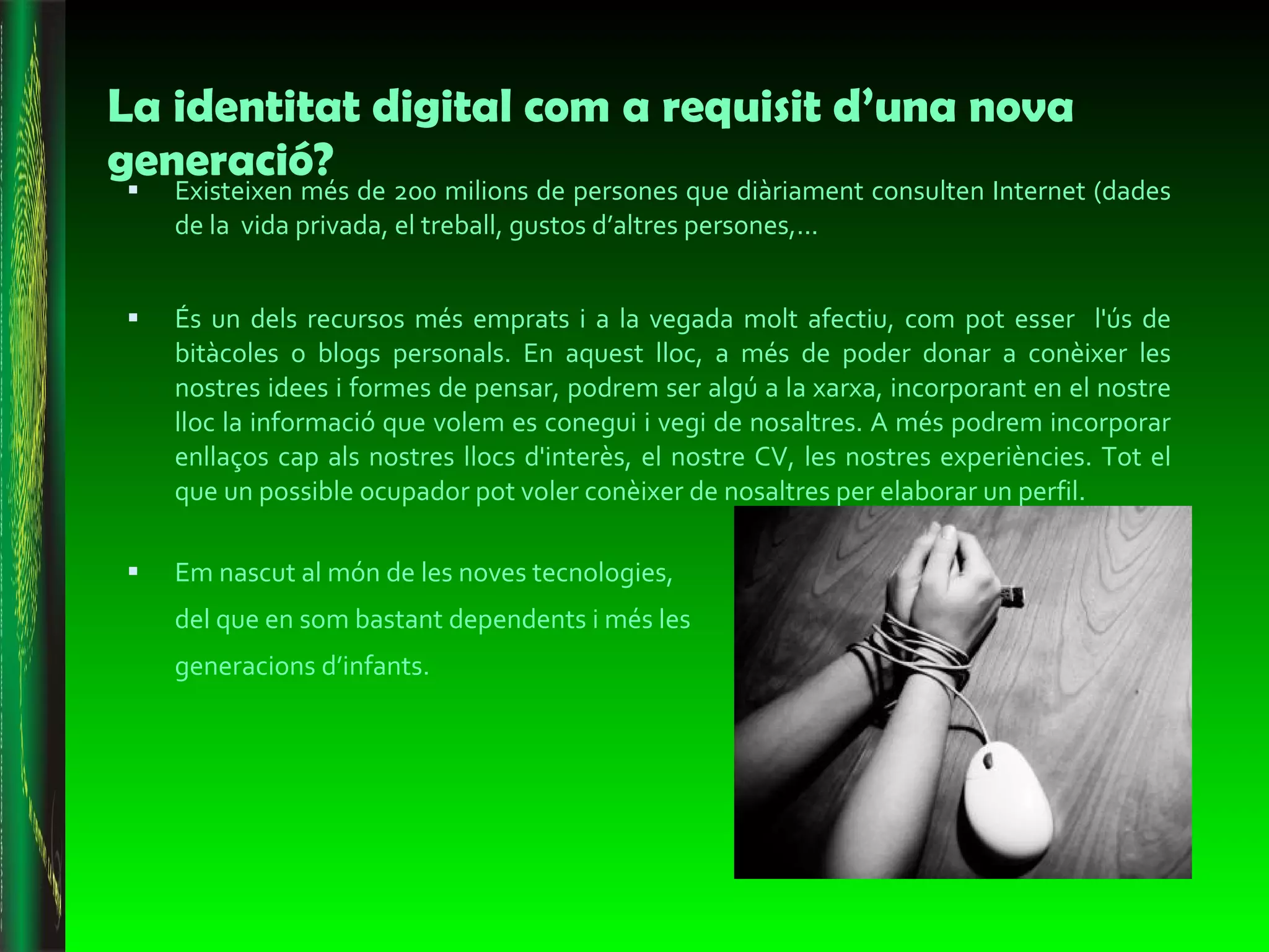 La identitat digital com a requisit d’una nova generació? Existeixen més de 200 milions de persones que diàriament consulten Internet (dades de la  vida privada, el treball, gustos d’altres persones,...  És un dels recursos més emprats i a la vegada molt afectiu, com pot esser  l'ús de bitàcoles o blogs personals. En aquest lloc, a més de poder donar a conèixer les nostres idees i formes de pensar, podrem ser algú a la xarxa, incorporant en el nostre lloc la informació que volem es conegui i vegi de nosaltres. A més podrem incorporar enllaços cap als nostres llocs d'interès, el nostre CV, les nostres experiències. Tot el que un possible ocupador pot voler conèixer de nosaltres per elaborar un perfil. Em nascut al món de les noves tecnologies, del que en som bastant dependents i més les generacions d’infants.  